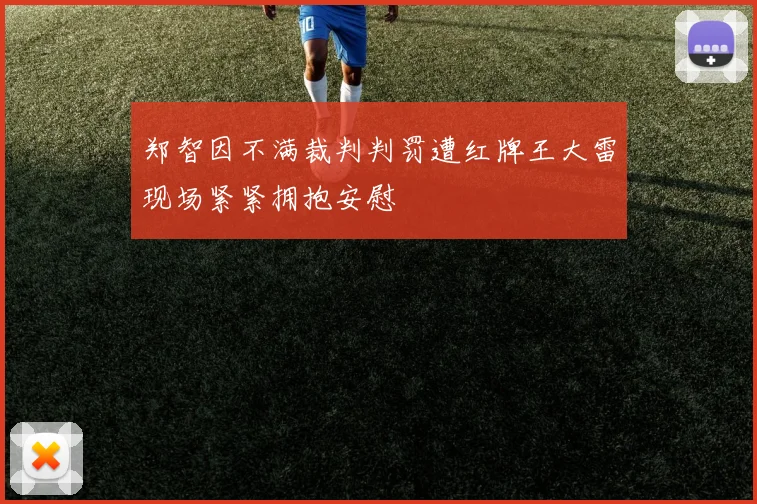 郑智因不满裁判判罚遭红牌王大雷现场紧紧拥抱安慰