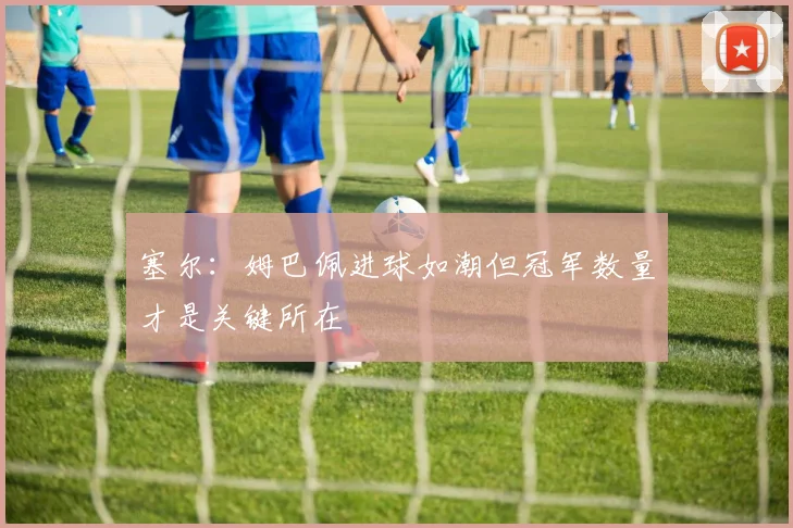 塞尔：姆巴佩进球如潮但冠军数量才是关键所在