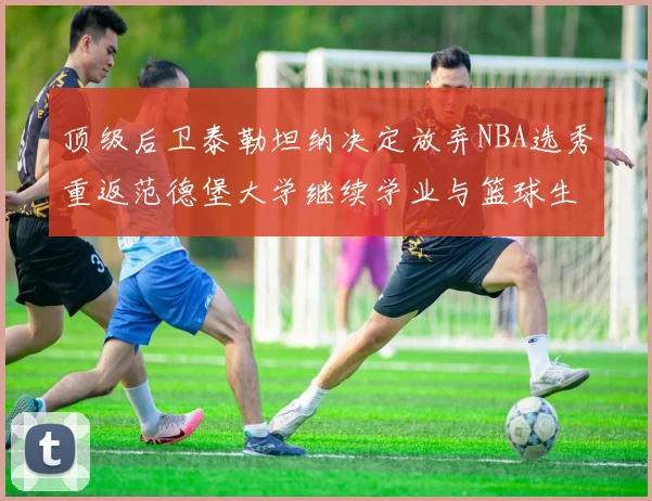 顶级后卫泰勒坦纳决定放弃NBA选秀重返范德堡大学继续学业与篮球生涯