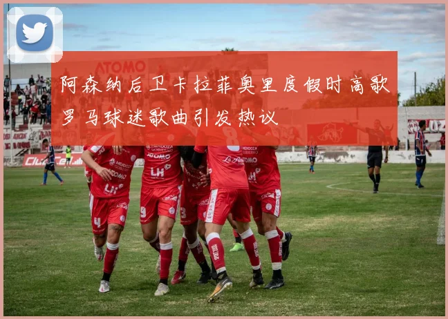 阿森纳后卫卡拉菲奥里度假时高歌罗马球迷歌曲引发热议