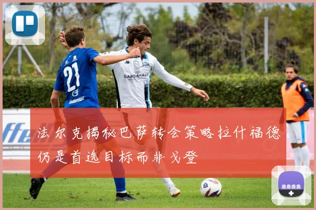 法尔克揭秘巴萨转会策略拉什福德仍是首选目标而非戈登