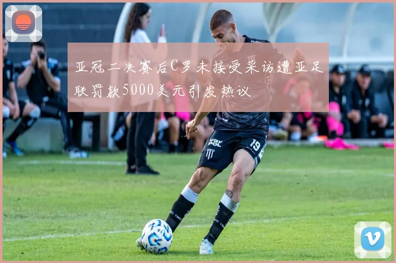 亚冠二决赛后C罗未接受采访遭亚足联罚款5000美元引发热议