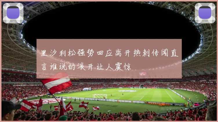里沙利松强势回应离开热刺传闻直言谁说的滚开让人震惊