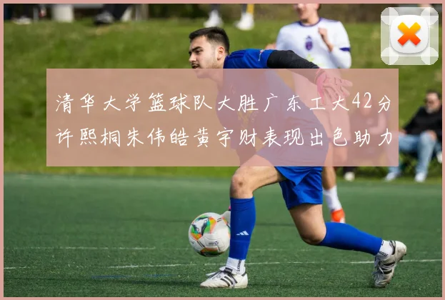 清华大学篮球队大胜广东工大42分许熙桐朱伟皓黄宇财表现出色助力胜利