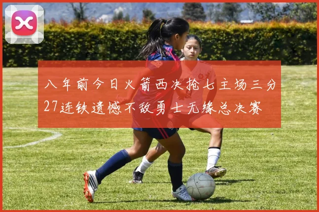 八年前今日火箭西决抢七主场三分27连铁遗憾不敌勇士无缘总决赛