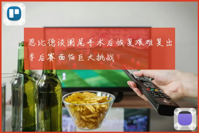 恩比德谈阑尾手术后恢复艰难复出季后赛面临巨大挑战