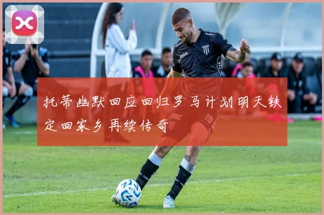 托蒂幽默回应回归罗马计划明天铁定回家乡再续传奇