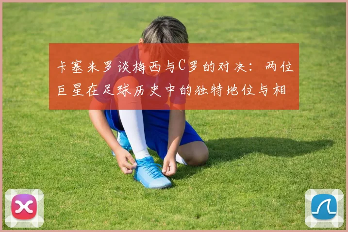 卡塞米罗谈梅西与C罗的对决：两位巨星在足球历史中的独特地位与相互激励