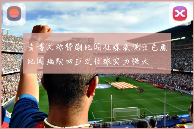 黄博文称赞蒯纪闻社媒表现出色蒯纪闻幽默回应定位球实力强大