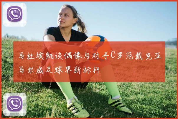 马杜埃凯谈偶像与对手C罗范戴克亚马尔成足球界新标杆