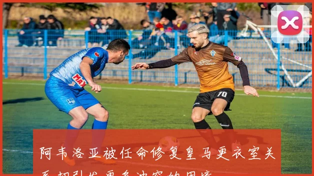 阿韦洛亚被任命修复皇马更衣室关系却引发更多冲突的困境