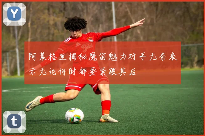 阿莱格里揭秘魔笛魅力对手无奈表示无论何时都要紧跟其后